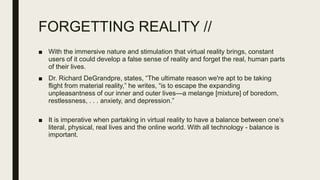 FORGETTING REALITY //
■ With the immersive nature and stimulation that virtual reality brings, constant
users of it could develop a false sense of reality and forget the real, human parts
of their lives.
■ Dr. Richard DeGrandpre, states, “The ultimate reason we're apt to be taking
flight from material reality,” he writes, “is to escape the expanding
unpleasantness of our inner and outer lives—a melange [mixture] of boredom,
restlessness, . . . anxiety, and depression.”
■ It is imperative when partaking in virtual reality to have a balance between one’s
literal, physical, real lives and the online world. With all technology - balance is
important.
 