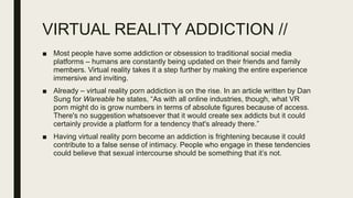 VIRTUAL REALITY ADDICTION //
■ Most people have some addiction or obsession to traditional social media
platforms – humans are constantly being updated on their friends and family
members. Virtual reality takes it a step further by making the entire experience
immersive and inviting.
■ Already – virtual reality porn addiction is on the rise. In an article written by Dan
Sung for Wareable he states, “As with all online industries, though, what VR
porn might do is grow numbers in terms of absolute figures because of access.
There's no suggestion whatsoever that it would create sex addicts but it could
certainly provide a platform for a tendency that's already there.”
■ Having virtual reality porn become an addiction is frightening because it could
contribute to a false sense of intimacy. People who engage in these tendencies
could believe that sexual intercourse should be something that it’s not.
 