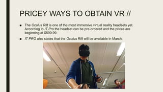 PRICEY WAYS TO OBTAIN VR //
■ The Oculus Rift is one of the most immersive virtual reality headsets yet.
According to IT Pro the headset can be pre-ordered and the prices are
beginning at $599.99.
■ IT PRO also states that the Oculus Rift will be available in March.
 