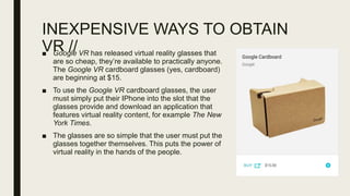 INEXPENSIVE WAYS TO OBTAIN
VR //■ Google VR has released virtual reality glasses that
are so cheap, they’re available to practically anyone.
The Google VR cardboard glasses (yes, cardboard)
are beginning at $15.
■ To use the Google VR cardboard glasses, the user
must simply put their IPhone into the slot that the
glasses provide and download an application that
features virtual reality content, for example The New
York Times.
■ The glasses are so simple that the user must put the
glasses together themselves. This puts the power of
virtual reality in the hands of the people.
 