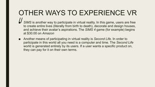 OTHER WAYS TO EXPERIENCE VR
//■ SIMS is another way to participate in virtual reality. In this game, users are free
to create entire lives (literally from birth to death), decorate and design houses,
and achieve their avatar’s aspirations. The SIMS 4 game (for example) begins
at $30.00 on Amazon
■ Another means of participating in virtual reality is Second Life. In order to
participate in this world all you need is a computer and time. The Second Life
world is generated entirely by its users. If a user wants a specific product on,
they can pay for it on their own terms.
 