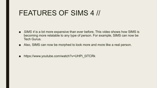 FEATURES OF SIMS 4 //
■ SIMS 4 is a lot more expansive than ever before. This video shows how SIMS is
becoming more relatable to any type of person. For example, SIMS can now be
Tech Gurus.
■ Also, SIMS can now be morphed to look more and more like a real person.
■ https://www.youtube.com/watch?v=UHPi_0iTCRk
 
