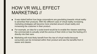 HOW VR WILL EFFECT
MARKETING //
■ It was stated before how large corporations are gravitating towards virtual reality
to advertise their products. With the different uses of virtual reality increasing,
marketing strategies will become more oriented around virtual reality and
immersing the customer in their product.
■ For example, an idea for a soda brand would be to enable the viewers watching
the commercials to actually smell the aroma of their drink or hear the fizzling of it
directly into their ears.
■ Marketing will most likely benefit from the rise of virtual media because
consumers can be immersed within their product and see the benefits from it
easier and clearer.
 