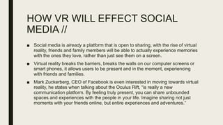HOW VR WILL EFFECT SOCIAL
MEDIA //
■ Social media is already a platform that is open to sharing, with the rise of virtual
reality, friends and family members will be able to actually experience memories
with the ones they love, rather than just see them on a screen.
■ Virtual reality breaks the barriers, breaks the walls on our computer screens or
smart phones, it allows users to be present and in the moment, experiencing
with friends and families.
■ Mark Zuckerberg, CEO of Facebook is even interested in moving towards virtual
reality, he states when talking about the Oculus Rift, “is really a new
communication platform. By feeling truly present, you can share unbounded
spaces and experiences with the people in your life. Imagine sharing not just
moments with your friends online, but entire experiences and adventures.”
 
