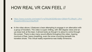 HOW REAL VR CAN FEEL //
■ https://www.youtube.com/watch?v=g7btxyIbQQ0&index=2&list=PLU8wpH_Lfhm
tKoee0Uv90nmscm5iezRoW
■ In the video above, it features a bear attempting to engage in an altercation with
a group of travelers. The video is super chilling, with 360 degree views and an
up-close look at the bear, it almost looks as though it is about to come through
the screen. There is also many sound effects throughout the video, hearing
murmurs of fear, heavy breathing, even the snow crunching beneath the
travelers shoes. This virtual reality experience was totally immersive.
 