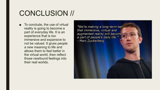 CONCLUSION //
■ To conclude, the use of virtual
reality is going to become a
part of everyday life. It is an
experience that is too
immersive and expansive to
not be valued. It gives people
a new meaning to life and
allows them to feel better in
the virtual world, then reflect
those newfound feelings into
their real worlds.
 