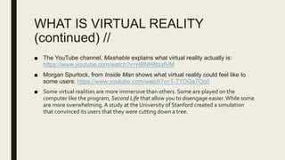 WHAT IS VIRTUAL REALITY
(continued) //
■ The YouTube channel, Mashable explains what virtual reality actually is:
https://www.youtube.com/watch?v=HBNH8tzsfVM
■ Morgan Spurlock, from Inside Man shows what virtual reality could feel like to
some users: https://www.youtube.com/watch?v=T-TYDQa7Oo0
■ Some virtual realities are more immersive than others. Some are played on the
computer like the program, Second Life that allow you to disengage easier.While some
are more overwhelming.A study at the University of Stanford created a simulation
that convinced its users that they were cutting down a tree.
 