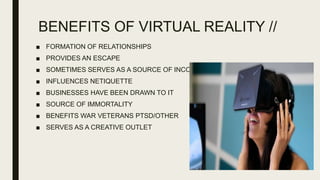 BENEFITS OF VIRTUAL REALITY //
■ FORMATION OF RELATIONSHIPS
■ PROVIDES AN ESCAPE
■ SOMETIMES SERVES AS A SOURCE OF INCOME
■ INFLUENCES NETIQUETTE
■ BUSINESSES HAVE BEEN DRAWN TO IT
■ SOURCE OF IMMORTALITY
■ BENEFITS WAR VETERANS PTSD/OTHER
■ SERVES AS A CREATIVE OUTLET
 