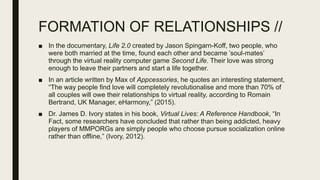 FORMATION OF RELATIONSHIPS //
■ In the documentary, Life 2.0 created by Jason Spingarn-Koff, two people, who
were both married at the time, found each other and became ’soul-mates’
through the virtual reality computer game Second Life. Their love was strong
enough to leave their partners and start a life together.
■ In an article written by Max of Appcessories, he quotes an interesting statement,
“The way people find love will completely revolutionalise and more than 70% of
all couples will owe their relationships to virtual reality, according to Romain
Bertrand, UK Manager, eHarmony,” (2015).
■ Dr. James D. Ivory states in his book, Virtual Lives: A Reference Handbook, “In
Fact, some researchers have concluded that rather than being addicted, heavy
players of MMPORGs are simply people who choose pursue socialization online
rather than offline,” (Ivory, 2012).
 