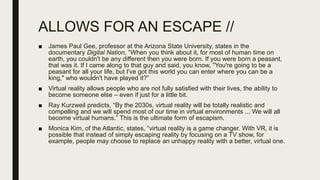 ALLOWS FOR AN ESCAPE //
■ James Paul Gee, professor at the Arizona State University, states in the
documentary Digital Nation, “When you think about it, for most of human time on
earth, you couldn't be any different then you were born. If you were born a peasant,
that was it. If I came along to that guy and said, you know, "You're going to be a
peasant for all your life, but I've got this world you can enter where you can be a
king," who wouldn't have played it?”
■ Virtual reality allows people who are not fully satisfied with their lives, the ability to
become someone else – even if just for a little bit.
■ Ray Kurzweil predicts, “By the 2030s, virtual reality will be totally realistic and
compelling and we will spend most of our time in virtual environments ... We will all
become virtual humans.” This is the ultimate form of escapism.
■ Monica Kim, of the Atlantic, states, “virtual reality is a game changer. With VR, it is
possible that instead of simply escaping reality by focusing on a TV show, for
example, people may choose to replace an unhappy reality with a better, virtual one.
 