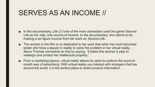 SERVES AS AN INCOME //
■ In the documentary, Life 2.0 one of the main characters used the game Second
Life as her vital, only source of income. In the documentary, she claims to be
making a six figure income from her work on Second Life.
■ The woman in the film is so dedicated to her work that when her work becomes
stolen she hires a lawyer in reality to solve the problem in her virtual reality.
Steve Thomas comments on this by saying, “It takes this woman a year to
redesign and protect her intellectual property.”
■ From a marketing stance, virtual reality allows its users to preform the word-of-
mouth way of advertising. With virtual reality you interact with strangers that live
around the world, it is the perfect place to share product information.
 