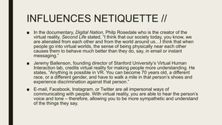 INFLUENCES NETIQUETTE //
■ In the documentary, Digital Nation, Philp Rosedale who is the creator of the
virtual reality, Second Life stated, “I think that our society today, you know, we
are alienated from each other and from the world around us…I think that when
people go into virtual worlds, the sense of being physically near each other
causes them to behave much better than they do, say, in email or instant
messaging.”
■ Jeremy Bailenson, founding director of Stanford University’s Virtual Human
Interaction lab, credits virtual reality for making people more understanding. He
states, “Anything is possible in VR. You can become 70 years old, a different
race, or a different gender, and have to walk a mile in that person’s shoes and
experience discrimination against that person.”
■ E-mail, Facebook, Instagram, or Twitter are all impersonal ways of
communicating with people. With virtual reality, you are able to hear the person’s
voice and tone – therefore, allowing you to be more sympathetic and understand
of the things they say.
 