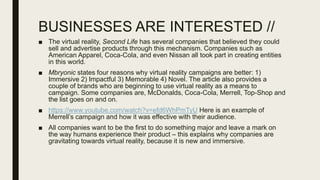 BUSINESSES ARE INTERESTED //
■ The virtual reality, Second Life has several companies that believed they could
sell and advertise products through this mechanism. Companies such as
American Apparel, Coca-Cola, and even Nissan all took part in creating entities
in this world.
■ Mbryonic states four reasons why virtual reality campaigns are better: 1)
Immersive 2) Impactful 3) Memorable 4) Novel. The article also provides a
couple of brands who are beginning to use virtual reality as a means to
campaign. Some companies are, McDonalds, Coca-Cola, Merrell, Top-Shop and
the list goes on and on.
■ https://www.youtube.com/watch?v=efd6WhPmTyU Here is an example of
Merrell’s campaign and how it was effective with their audience.
■ All companies want to be the first to do something major and leave a mark on
the way humans experience their product – this explains why companies are
gravitating towards virtual reality, because it is new and immersive.
 