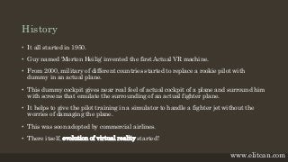 History
• It all started in 1950.
• Guy named ‘Morton Heilig’ invented the first Actual VR machine.
• From 2000, military of different countries started to replace a rookie pilot with
dummy in an actual plane.
• This dummy cockpit gives near real feel of actual cockpit of a plane and surround him
with screens that emulate the surrounding of an actual fighter plane.
• It helps to give the pilot training in a simulator to handle a fighter jet without the
worries of damaging the plane.
• This was soon adopted by commercial airlines.
• There itself, evolution of virtual reality started!
www.elitcan.com
 