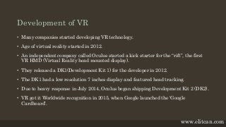 Development of VR
• Many companies started developing VR technology.
• Age of virtual reality started in 2012.
• An independent company called Oculus started a kick starter for the “rift”, the first
VR HMD (Virtual Reality head mounted display).
• They released a DK1(Development Kit 1) for the developer in 2012.
• The DK1 had a low resolution 7 inches display and featured head tracking.
• Due to heavy response in July 2014, Oculus began shipping Development Kit 2 (DK2).
• VR got it Worldwide recognition in 2015, when Google launched the ‘Google
Cardboard’.
www.elitcan.com
 