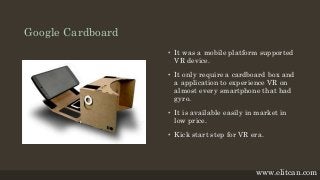 Google Cardboard
• It was a mobile platform supported
VR device.
• It only require a cardboard box and
a application to experience VR on
almost every smartphone that had
gyro.
• It is available easily in market in
low price.
• Kick start step for VR era.
www.elitcan.com
 
