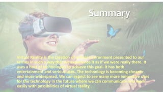 Summary
Virtual Reality is the creation of virtual environment presented to our
senses in such a way that we experience it as if we were really there. It
uses a host of technologies to achieve this goal. It has both
entertainment and serious uses. The technology is becoming cheaper
and more widespread. We can expect to see many more innovative uses
for the technology in the future where we can communicate and work
easily with possibilities of virtual reality.
 