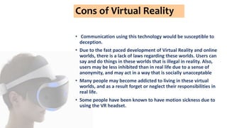 Cons of Virtual Reality
• Communication using this technology would be susceptible to
deception.
• Due to the fast paced development of Virtual Reality and online
worlds, there is a lack of laws regarding these worlds. Users can
say and do things in these worlds that is illegal in reality. Also,
users may be less inhibited than in real life due to a sense of
anonymity, and may act in a way that is socially unacceptable
• Many people may become addicted to living in these virtual
worlds, and as a result forget or neglect their responsibilities in
real life.
• Some people have been known to have motion sickness due to
using the VR headset.
 