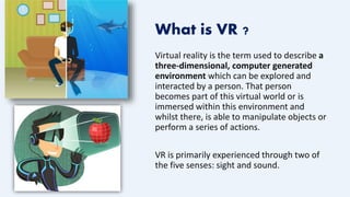 What is VR ?
Virtual reality is the term used to describe a
three-dimensional, computer generated
environment which can be explored and
interacted by a person. That person
becomes part of this virtual world or is
immersed within this environment and
whilst there, is able to manipulate objects or
perform a series of actions.
VR is primarily experienced through two of
the five senses: sight and sound.
 