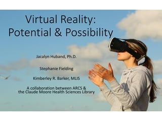 Virtual Reality:
Potential & Possibility
Jacalyn Huband, Ph.D.
Stephanie Fielding
Kimberley R. Barker, MLIS
A collaboration between ARCS &
the Claude Moore Health Sciences Library
 