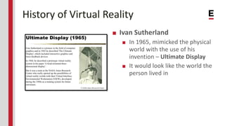 History of Virtual Reality
■ Ivan Sutherland
■ In 1965, mimicked the physical
world with the use of his
invention – Ultima...