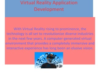 Virtual Reality Application
Development
With Virtual Reality rising to prominence, the
technology is all set to revolutionize diverse industries
in the next few years. A computer-generated virtual
environment that provides a completely immersive and
interactive experience has long been an elusive vision.
 