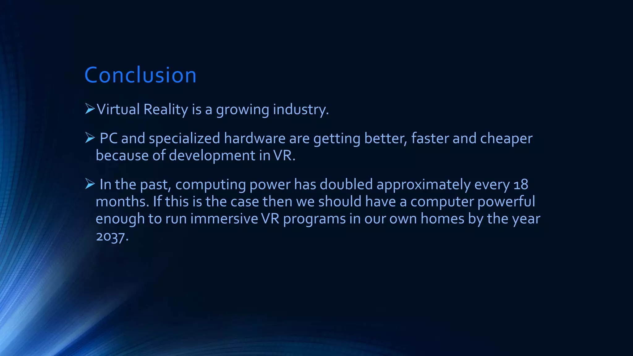 Conclusion
Virtual Reality is a growing industry.
 PC and specialized hardware are getting better, faster and cheaper
because of development inVR.
 In the past, computing power has doubled approximately every 18
months. If this is the case then we should have a computer powerful
enough to run immersiveVR programs in our own homes by the year
2037.
 