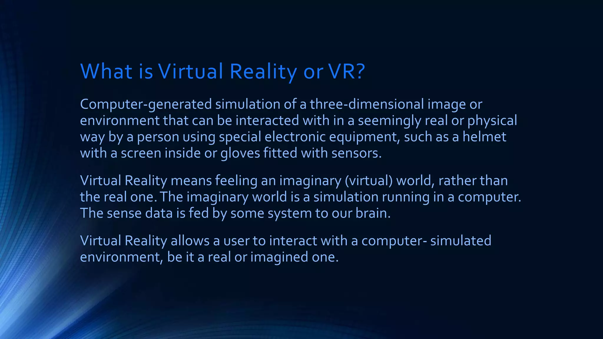 What is Virtual Reality or VR?
Computer-generated simulation of a three-dimensional image or
environment that can be interacted with in a seemingly real or physical
way by a person using special electronic equipment, such as a helmet
with a screen inside or gloves fitted with sensors.
Virtual Reality means feeling an imaginary (virtual) world, rather than
the real one.The imaginary world is a simulation running in a computer.
The sense data is fed by some system to our brain.
Virtual Reality allows a user to interact with a computer- simulated
environment, be it a real or imagined one.
 