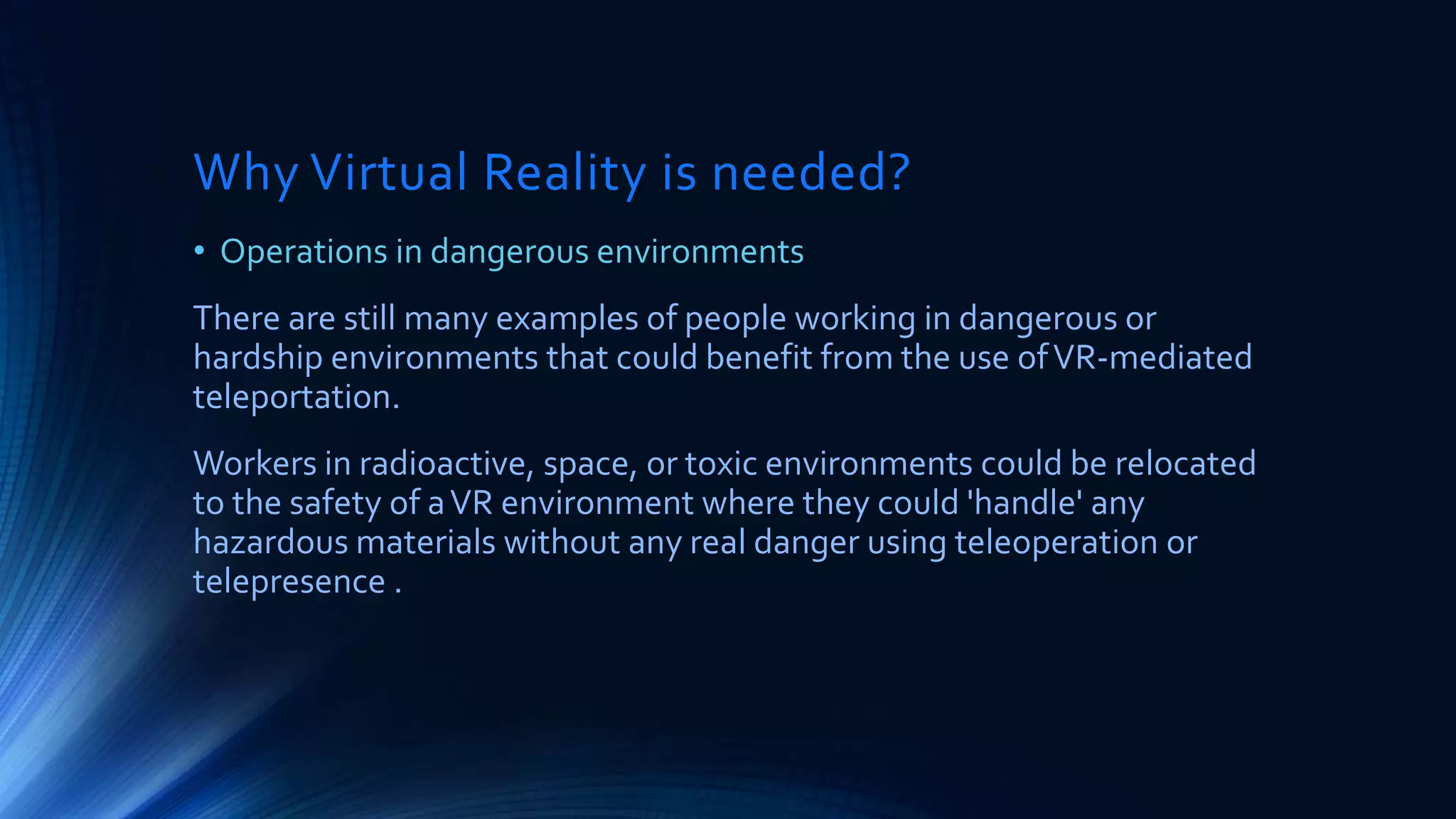 Why Virtual Reality is needed?
• Operations in dangerous environments
There are still many examples of people working in dangerous or
hardship environments that could benefit from the use ofVR-mediated
teleportation.
Workers in radioactive, space, or toxic environments could be relocated
to the safety of aVR environment where they could 'handle' any
hazardous materials without any real danger using teleoperation or
telepresence .
 