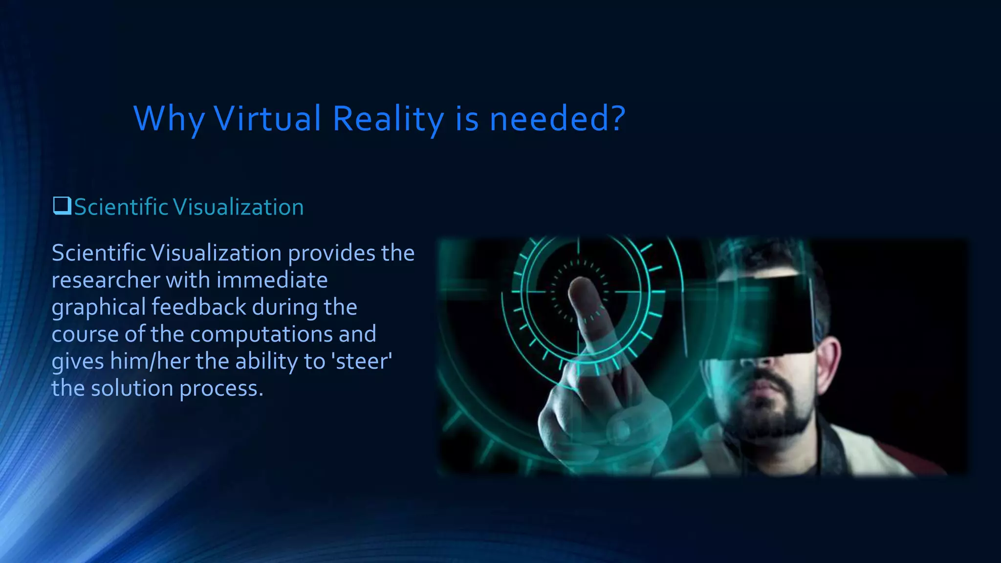 Why Virtual Reality is needed?
ScientificVisualization
ScientificVisualization provides the
researcher with immediate
graphical feedback during the
course of the computations and
gives him/her the ability to 'steer'
the solution process.
 