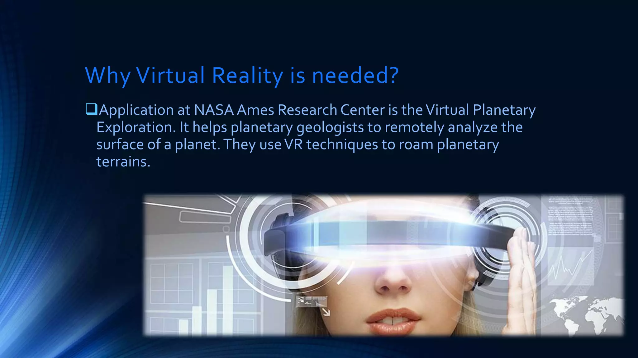 Why Virtual Reality is needed?
Application at NASA Ames Research Center is theVirtual Planetary
Exploration. It helps planetary geologists to remotely analyze the
surface of a planet.They useVR techniques to roam planetary
terrains.
 