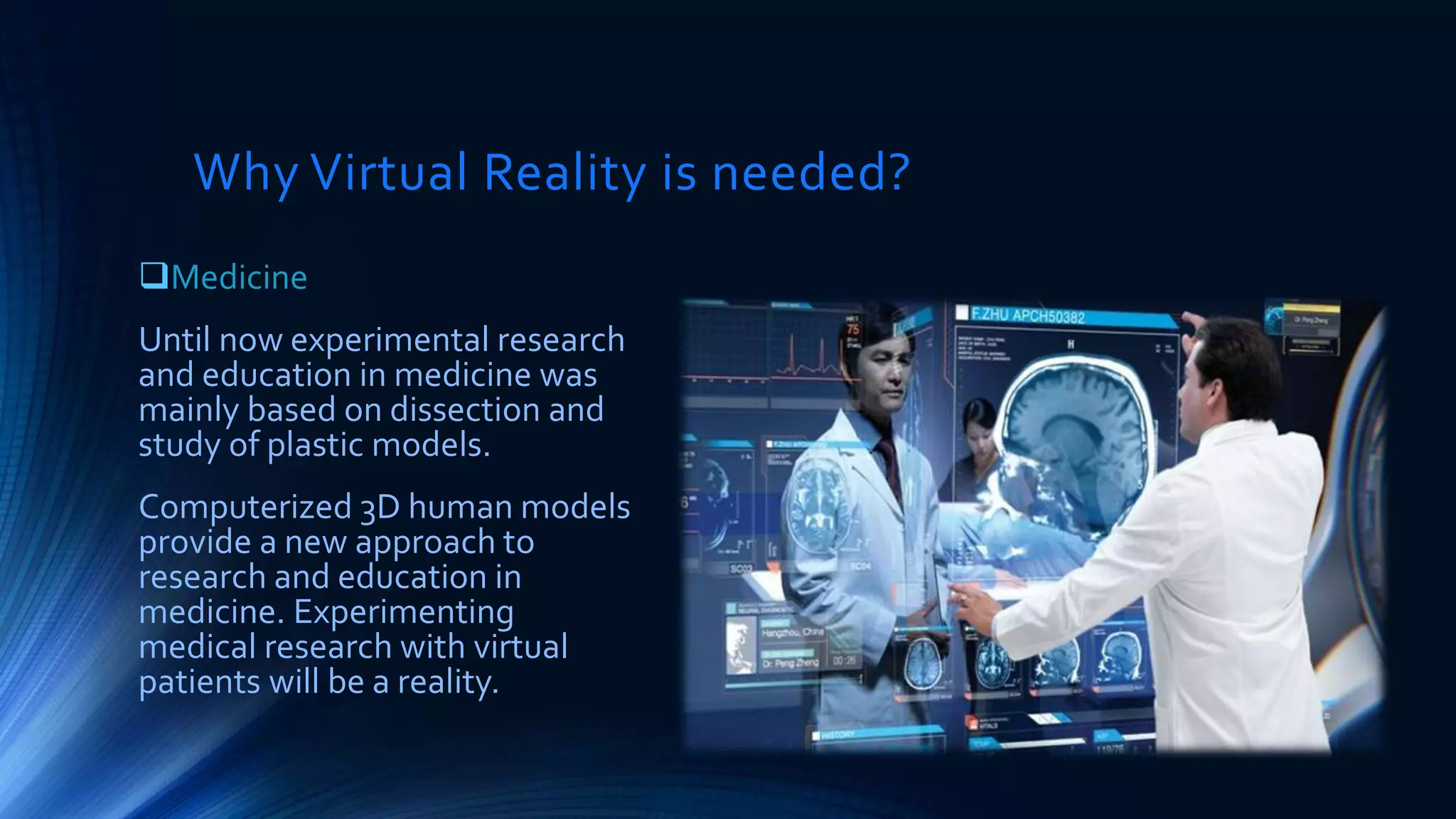 Why Virtual Reality is needed?
Medicine
Until now experimental research
and education in medicine was
mainly based on dissection and
study of plastic models.
Computerized 3D human models
provide a new approach to
research and education in
medicine. Experimenting
medical research with virtual
patients will be a reality.
 