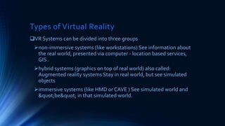 Types of Virtual Reality
VR Systems can be divided into three groups
non-immersive systems (like workstations) See information about
the real world, presented via computer - location based services,
GIS .
hybrid systems (graphics on top of real world) also called:
Augmented reality systems Stay in real world, but see simulated
objects
immersive systems (like HMD or CAVE ) See simulated world and
&quot;be&quot; in that simulated world.
 