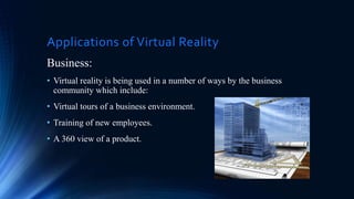 Applications of Virtual Reality
Business:
• Virtual reality is being used in a number of ways by the business
community which include:
• Virtual tours of a business environment.
• Training of new employees.
• A 360 view of a product.
 