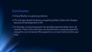 Conclusion
Virtual Reality is a growing industry.
 PC and specialized hardware are getting better, faster and cheaper
because of development inVR.
 In the past, computing power has doubled approximately every 18
months. If this is the case then we should have a computer powerful
enough to run immersiveVR programs in our own homes by the year
2037.
 