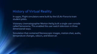 History of Virtual Reality
In 1950s, Flight simulators were built by the US Air Force to train
student pilots.
Visionary cinematographer Morton Heilig built a single user console
called Sensorama.This enabled the user watch television in three
dimensional ways.
Simulation that contained Stereoscopic images, motion chair, audio,
temperature changes, odours, and blown air.
 