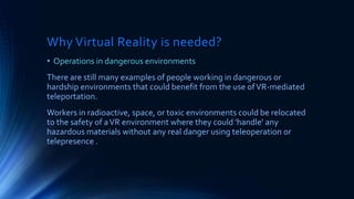 Why Virtual Reality is needed?
• Operations in dangerous environments
There are still many examples of people working in dangerous or
hardship environments that could benefit from the use ofVR-mediated
teleportation.
Workers in radioactive, space, or toxic environments could be relocated
to the safety of aVR environment where they could 'handle' any
hazardous materials without any real danger using teleoperation or
telepresence .
 
