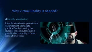 Why Virtual Reality is needed?
ScientificVisualization
ScientificVisualization provides the
researcher with immediate
graphical feedback during the
course of the computations and
gives him/her the ability to 'steer'
the solution process.
 
