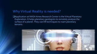 Why Virtual Reality is needed?
Application at NASA Ames Research Center is theVirtual Planetary
Exploration. It helps planetary geologists to remotely analyze the
surface of a planet.They useVR techniques to roam planetary
terrains.
 