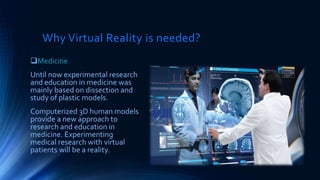 Why Virtual Reality is needed?
Medicine
Until now experimental research
and education in medicine was
mainly based on dissection and
study of plastic models.
Computerized 3D human models
provide a new approach to
research and education in
medicine. Experimenting
medical research with virtual
patients will be a reality.
 