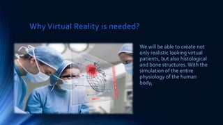 Why Virtual Reality is needed?
We will be able to create not
only realistic looking virtual
patients, but also histological
and bone structures.With the
simulation of the entire
physiology of the human
body,
 