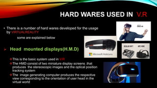 HARD WARES USED IN V.R
• There is a number of hard wares developed for the usage
by VIRTUALREALITY
some are explained below
 Head mounted displays(H.M.D)
This is the basic system used in V.R
The HMD consist of two miniature display screens .that
produces the stereoscopic images and the optical position
tracking system
The image generating computer produces the respective
view corresponding to the orientation of user head in the
virtual world
 