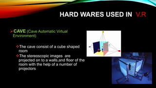 HARD WARES USED IN V.R
CAVE (Cave Automatic Virtual
Environment)
The cave consist of a cube shaped
room
The stereoscopic images are
projected on to a walls,and floor of the
room with the help of a number of
projectors
 