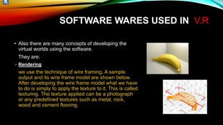 • Also there are many concepts of developing the
virtual worlds using the software.
They are:
Rendering
we use the technique of wire framing. A sample
output and its wire frame model are shown below.
After developing the wire frame model what we have
to do is simply to apply the texture to it. This is called
texturing. The texture applied can be a photograph
or any predefined textures such as metal, rock,
wood and cement flooring.
SOFTWARE WARES USED IN V.R
 