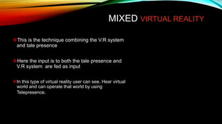 MIXED VIRTUAL REALITY
This is the technique combining the V.R system
and tale presence
Here the input is to both the tale presence and
V.R system are fed as input
In this type of virtual reality user can see, Hear virtual
world and can operate that world by using
Telepresence.
 