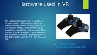 Hardware used in VR
 Input Devices
(3D Mouse and Space Ball)
The Logitech 3D mouse Figure is based on a
ultrasonic position reference array, which is a
tripod consisting of three ultrasonic speakers set
in a triangular position, emits ultrasonic sound
signals from each of the three transmitters. These
are used to track the receiver position, orientation
and movement. It provides proportional output in
all 6 degrees of freedom: X, Y, Z, Pitch, Yaw, and
Roll.
 