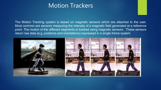 Motion Trackers
The Motion Tracking system is based on magnetic sensors which are attached to the user.
Most common are sensors measuring the intensity of a magnetic field generated at a reference
point. The motion of the different segments is tracked using magnetic sensors . These sensors
return raw data (e.g. positions and orientations) expressed in a single frame system.
 