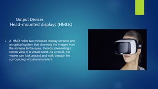 Output Devices
Head-mounted displays (HMDs)
 A HMD holds two miniature display screens and
an optical system that channels the images from
the screens to the eyes, thereby, presenting a
stereo view of a virtual world. As a result, the
viewer can look around and walk through the
surrounding virtual environment.
 