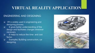 VIRTUAL REALITY APPLICATION
ENGINEERING AND DESIGNING:
 VR is widely used in engineering and
designing process.
 It gives better understanding of the
design and facilitates changes wherever
necessary
 It helps to reduce the time and cost
factor.
 Examples: Building construction, car
designing.
 