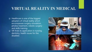 VIRTUAL REALITY IN MEDICAL
 Healthcare is one of the biggest
adopters of virtual reality which
encompasses surgery simulation,
phobia treatment, robotic surgery
and skills training.
 VR finds its application in nursing,
dentistry, health issues for the
disabled.
 